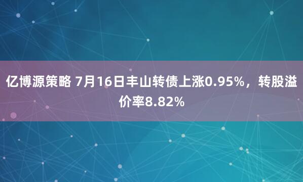 亿博源策略 7月16日丰山转债上涨0.95%，转股溢价率8.82%