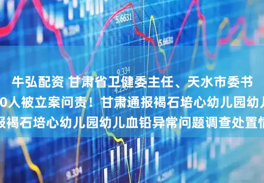 牛弘配资 甘肃省卫健委主任、天水市委书记、天水市市长等10人被立案问责！甘肃通报褐石培心幼儿园幼儿血铅异常问题调查处置情况