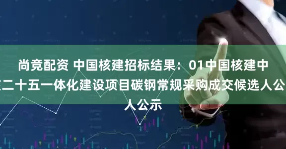 尚竞配资 中国核建招标结果：01中国核建中核二十五一体化建设项目碳钢常规采购成交候选人公示