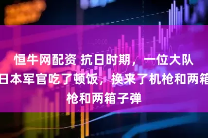 恒牛网配资 抗日时期，一位大队长和日本军官吃了顿饭，换来了机枪和两箱子弹