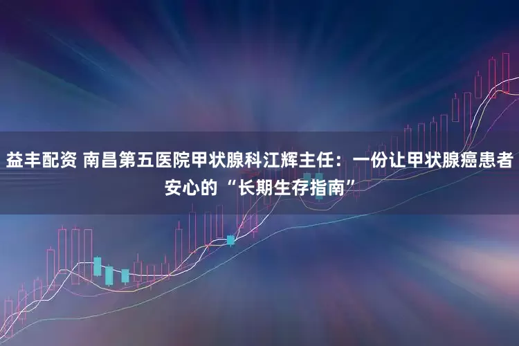 益丰配资 南昌第五医院甲状腺科江辉主任：一份让甲状腺癌患者安心的 “长期生存指南”