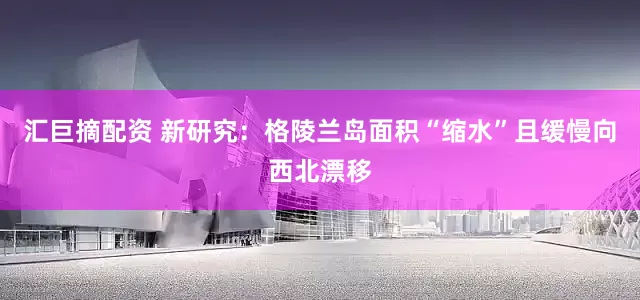 汇巨摘配资 新研究：格陵兰岛面积“缩水”且缓慢向西北漂移