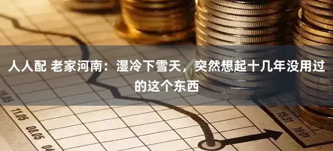 人人配 老家河南：湿冷下雪天，突然想起十几年没用过的这个东西